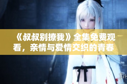《叔叔别撩我》全集免费观看，亲情与爱情交织的青春故事
