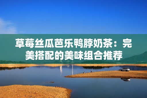 草莓丝瓜芭乐鸭脖奶茶：完美搭配的美味组合推荐