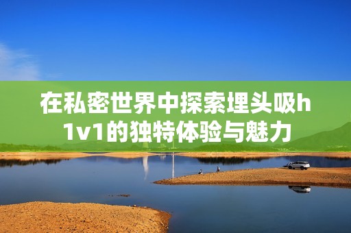 在私密世界中探索埋头吸h1v1的独特体验与魅力