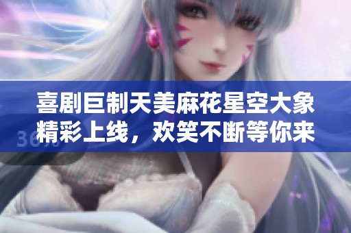 喜剧巨制天美麻花星空大象精彩上线，欢笑不断等你来体验