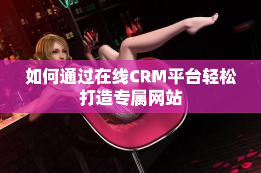 如何通过在线CRM平台轻松打造专属网站