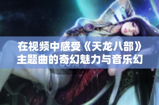 在视频中感受《天龙八部》主题曲的奇幻魅力与音乐幻听体验