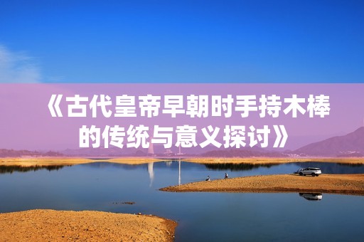 《古代皇帝早朝时手持木棒的传统与意义探讨》