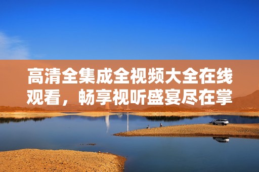 高清全集成全视频大全在线观看，畅享视听盛宴尽在掌握