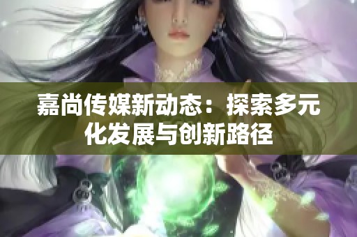 嘉尚传媒新动态：探索多元化发展与创新路径