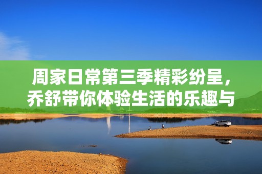 周家日常第三季精彩纷呈，乔舒带你体验生活的乐趣与挑战