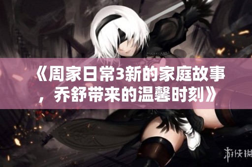 《周家日常3新的家庭故事，乔舒带来的温馨时刻》
