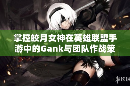 掌控皎月女神在英雄联盟手游中的Gank与团队作战策略解析