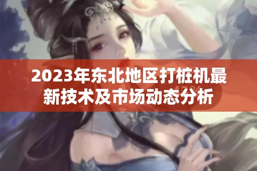 2023年东北地区打桩机最新技术及市场动态分析