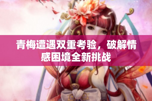 青梅遭遇双重考验，破解情感困境全新挑战