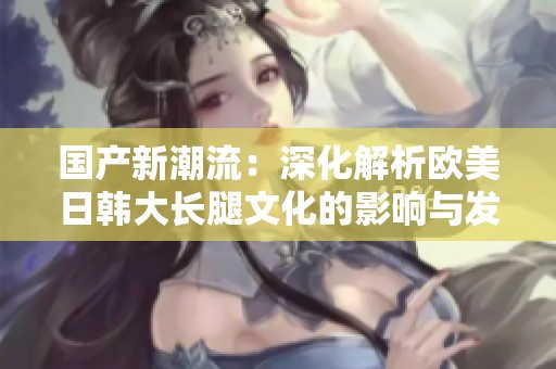 国产新潮流：深化解析欧美日韩大长腿文化的影响与发展