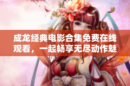 成龙经典电影合集免费在线观看，一起畅享无尽动作魅力