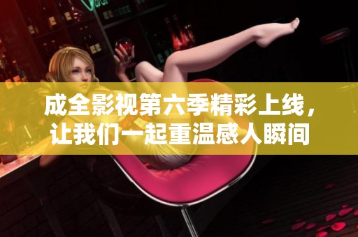 成全影视第六季精彩上线，让我们一起重温感人瞬间