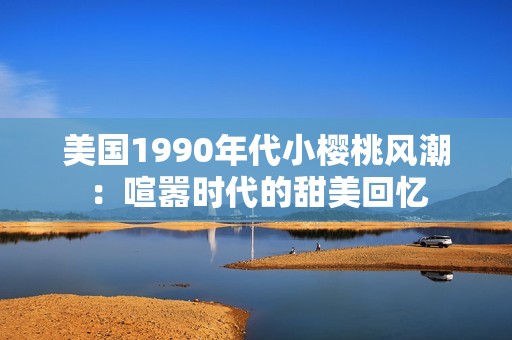 美国1990年代小樱桃风潮：喧嚣时代的甜美回忆