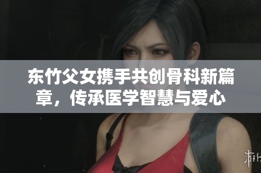 东竹父女携手共创骨科新篇章，传承医学智慧与爱心