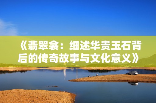 《翡翠衾：细述华贵玉石背后的传奇故事与文化意义》