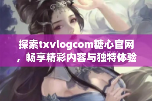 探索txvlogcom糖心官网，畅享精彩内容与独特体验