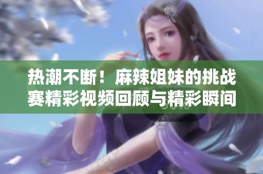 热潮不断！麻辣姐妹的挑战赛精彩视频回顾与精彩瞬间合集