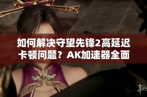 如何解决守望先锋2高延迟卡顿问题？AK加速器全面解析