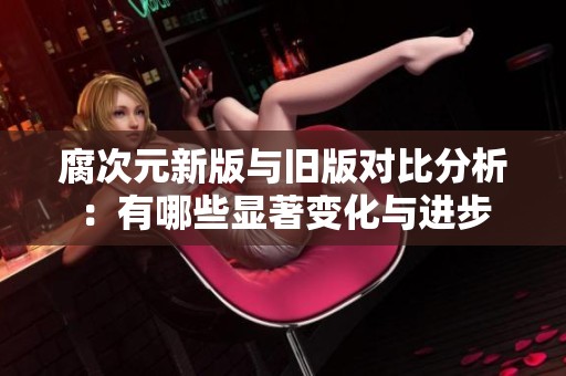 腐次元新版与旧版对比分析：有哪些显著变化与进步