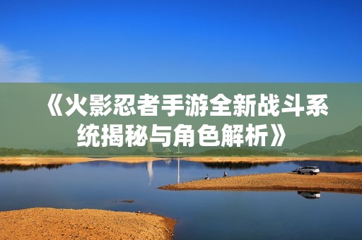 《火影忍者手游全新战斗系统揭秘与角色解析》