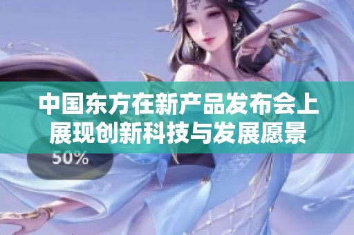 中国东方在新产品发布会上展现创新科技与发展愿景