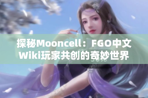 探秘Mooncell：FGO中文Wiki玩家共创的奇妙世界