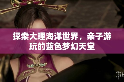 探索大理海洋世界，亲子游玩的蓝色梦幻天堂