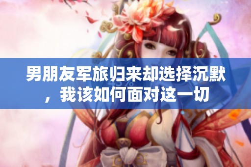 男朋友军旅归来却选择沉默，我该如何面对这一切