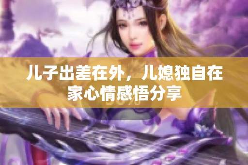 儿子出差在外，儿媳独自在家心情感悟分享