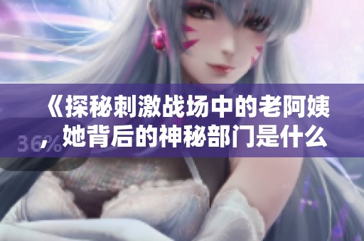 《探秘刺激战场中的老阿姨，她背后的神秘部门是什么》