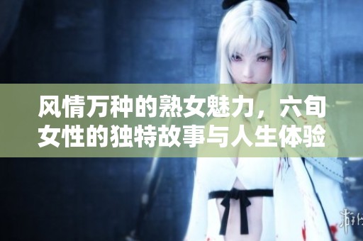 风情万种的熟女魅力，六旬女性的独特故事与人生体验