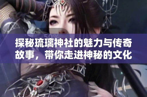 探秘琉璃神社的魅力与传奇故事，带你走进神秘的文化世界