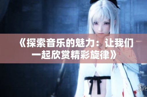 《探索音乐的魅力：让我们一起欣赏精彩旋律》
