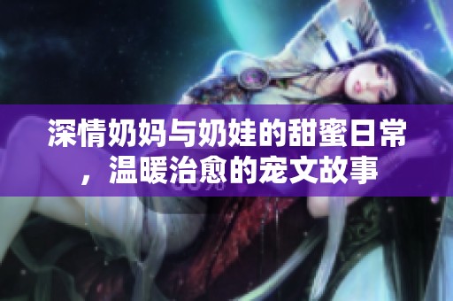深情奶妈与奶娃的甜蜜日常，温暖治愈的宠文故事