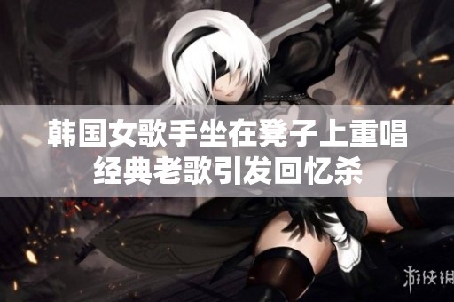 韩国女歌手坐在凳子上重唱经典老歌引发回忆杀