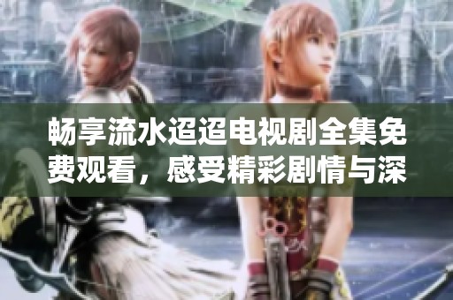 畅享流水迢迢电视剧全集免费观看，感受精彩剧情与深情演绎