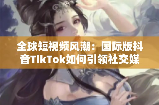 全球短视频风潮：国际版抖音TikTok如何引领社交媒体趋势