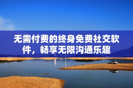 无需付费的终身免费社交软件，畅享无限沟通乐趣