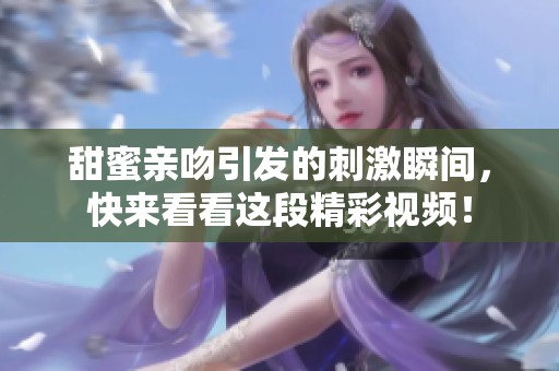 甜蜜亲吻引发的刺激瞬间，快来看看这段精彩视频！