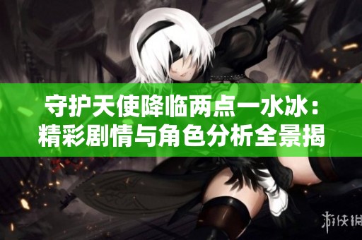 守护天使降临两点一水冰：精彩剧情与角色分析全景揭秘
