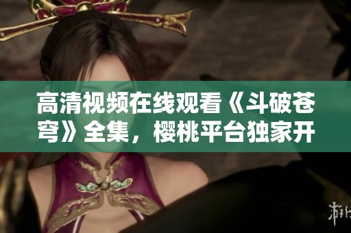 高清视频在线观看《斗破苍穹》全集，樱桃平台独家开放观看