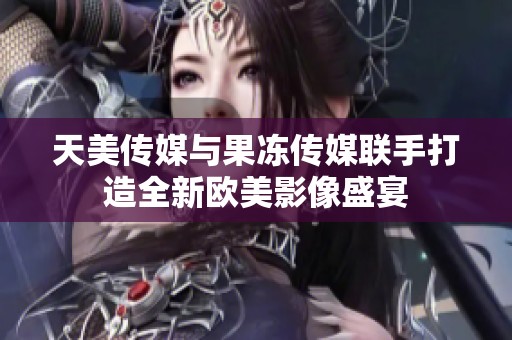 天美传媒与果冻传媒联手打造全新欧美影像盛宴