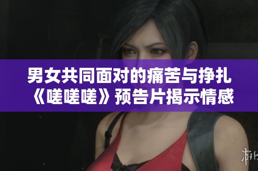 男女共同面对的痛苦与挣扎《嗟嗟嗟》预告片揭示情感真相