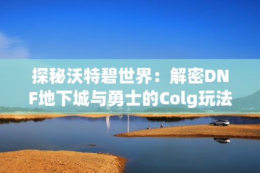 探秘沃特碧世界：解密DNF地下城与勇士的Colg玩法与精彩内容