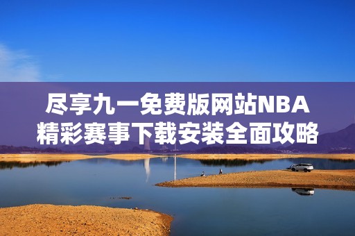 尽享九一免费版网站NBA精彩赛事下载安装全面攻略