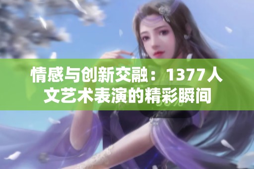 情感与创新交融：1377人文艺术表演的精彩瞬间