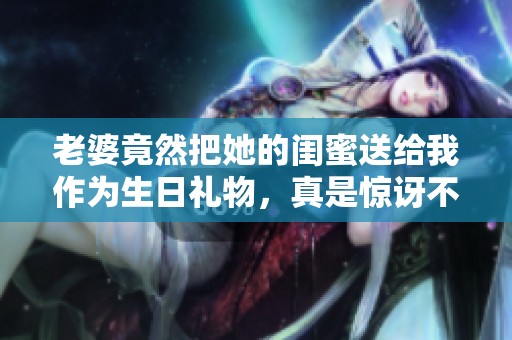 老婆竟然把她的闺蜜送给我作为生日礼物，真是惊讶不已！