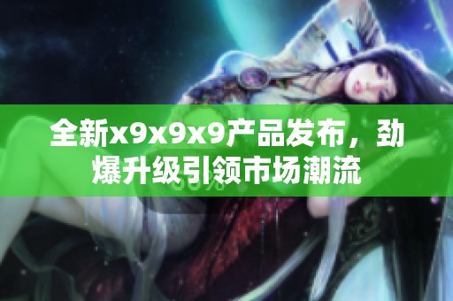 全新x9x9x9产品发布，劲爆升级引领市场潮流
