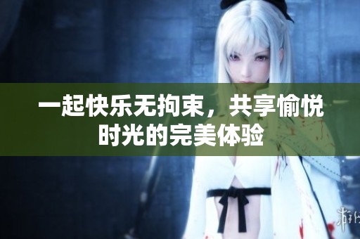 一起快乐无拘束，共享愉悦时光的完美体验
